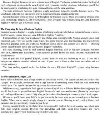 Business	English,	however,	is	not	a	separate	type	of	English.	The	happy	truth	is	that	most	of	the	English
used	in	business	situations	is	the	same	English	used	commonly	in	other	situations.	In	business,	you’ll	find
the	same	common	vocabulary,	the	same	common	idioms,	and	the	same	grammar.
The	main	addition	to	business	English	is	simply	vocabulary	related	to	specific	business	topics.	This
vocabulary	falls	into	two	categories:	general	business	terms	and	specialized	jargon.
General	business	terms	are	those	used	throughout	the	business	world.	These	are	common	phrases	often
used	in	meetings,	proposals,	and	presentations.	These	are	quite	easy	to	learn,	using	the	same	Effortless
English™	methods	you	are	already	using.
The	Easy	Way	To	Learn	Business	English
Learning	business	English	is	simply	a	matter	of	selecting	real	materials	that	are	related	to	business	topics.
In	other	words,	you	use	the	exact	same	Effortless	English™	method.
First	you	focus	on	fuel,	your	psychology.	You	change	your	limiting	beliefs.	You	put	yourself	into	a	peak
emotional	state.	Then	you	use	the	seven	Rules.	You	spend	most	of	your	time	listening.	You	learn	deeply.
You	avoid	grammar	books	and	textbooks.	You	listen	to	mini	stories	and	point	of	view	stories	—	choosing
stories	about	business	topics	that	use	business	English	vocabulary.
For	 extra	 listening,	 listen	 to	 real	 business	 English	 materials	 such	 as	 business	 podcasts,	 business
newscasts,	and	business	audiobooks.	When	possible,	get	both	the	text	and	audio	versions.	Read	and	listen
simultaneously.
Just	 as	 you	 did	 with	 general	 English,	 choose	 materials	 that	 are	 interesting	 to	 you.	 If	 you	 are	 a
salesperson,	 choose	 materials	 related	 to	 sales.	 If	 your	 area	 is	 finance,	 then	 focus	 on	 audios	 and	 text
related	to	finance.
You	 have	 nothing	 special	 to	 do.	 Just	 follow	 the	 same	 Effortless	 English™	 system,	 using	 business
materials.
Learn	Specialized	Jargon	Last
Some	fields	of	business	have	a	large	number	of	specialized	words.	This	specialized	vocabulary	is	called
“jargon.”	For	example,	accountants	have	a	large	number	of	accounting	terms	which	are	used	extensively
in	their	jobs.	This	specialized	vocabulary	is	vital	for	accountants.
While	necessary,	jargon	is	the	final	type	of	business	English	you	will	learn.	Before	learning	jargon	you
should	first	focus	on	general	business	English.	Master	the	most	common	business	phrases	by	listening	to
and	reading	real	business	content.	Only	after	you	have	done	this	should	you	concern	yourself	with	jargon.
Of	course,	you’ll	learn	your	field’s	jargon	in	exactly	the	same	way	as	you	learned	general	business
English.	When	you	are	ready,	simply	change	the	material	you	are	listening	to	and	reading.	Gather	real
materials	that	are	specifically	related	to	your	field.
Choose	material	that	is	useful.	Rather	than	focusing	on	the	English,	focus	on	learning	more	about	your
field	 from	 English	 sources.	 Develop	 your	 knowledge	 and	 skills	 using	 these	 sources	 and	 you’ll
automatically	improve	your	business	English	at	the	same	time.
 