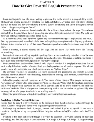CHAPTER	21
How	To	Give	Powerful	English	Presentations
I	was	standing	at	the	side	of	a	stage,	waiting	to	give	my	first	public	speech	to	a	group	of	thirty	people.
My	heart	was	beating	quickly.	My	breathing	was	tight	and	shallow.	My	entire	body	felt	jittery.	I	looked
down	at	my	hands	and	they	were	shaking.	I	tried	to	control	the	shaking,	but	failed.	I	thought	to	myself,
“What	if	I	forget	everything	and	freeze?”
Suddenly,	I	heard	my	name	as	I	was	introduced	to	the	audience.	I	walked	onto	the	stage.	The	audience
applauded	but	I	couldn’t	hear	them.	I	glanced	up	and	viewed	them	through	tunnel	vision.	My	sight	was
narrowed	and	my	peripheral	vision	had	turned	black.
As	I	started	to	speak,	I	felt	my	throat	tighten.	My	voice	sounded	strange	—	high	pitched	and	weak.	I
fixed	my	gaze	on	the	wall	at	the	back	of	the	room	and	rapidly	gave	my	presentation.	My	only	goal	was	to
finish	as	fast	as	possible	and	get	off	that	stage.	Though	the	speech	was	only	three	minutes	long,	it	felt	like
hours.
When	 I	 finished,	 I	 rushed	 quickly	 off	 the	 stage	 and	 sat	 down.	 My	 hands	 were	 still	 shaking
uncontrollably.
Few	activities	are	as	terrifying	as	public	speaking.	Speeches	are	continually	ranked	as	one	of	the	most
feared	and	stressful	life	experiences	—	dreaded	by	nearly	all	people.	This	nerve-wracking	experience	is
made	even	more	difficult	when	English	is	not	your	native	language.
When	you	feel	fear,	you	have	both	a	mental	and	a	physical	reaction.	It	is	the	physical	reactions	that	are
particularly	difficult	to	handle.	When	terrified,	your	body	produces	an	adrenaline	response.	The	adrenal
glands	release	adrenaline	into	your	blood,	preparing	you	for	“fight	or	flight.”
The	 physical	 responses	 to	 adrenaline	 are	 fairly	 consistent	 and	 predictable	 and	 include	 sweating,
increased	heartbeat,	shallow	rapid	breathing,	muscle	tension,	shaking,	upset	stomach,	tunnel	vision,	and
loss	of	fine	muscle	control.
Adrenaline	produces	mental	changes	as	well.	Your	sense	of	time	changes.	Most	people	experience	a
“slowing	down”	of	time	while	some	experience	“time	speeding	up.”	Worst	of	all	for	speakers,	adrenaline
causes	 your	 higher	 brain	 activities	 to	 slow.	 Brain	 activity	 shifts	 to	 the	 more	 primitive	 and	 emotional
sections	of	the	brain.	This	is	why	you	can	speak	perfectly	well	to	one	person	but	struggle	terribly	when
speaking	in	front	of	a	group.	Your	brain	is	not	working	as	well.
Clearly	the	great	challenge	with	public	speaking	is	overcoming	these	fear	reactions.
Psychology	Is	Eighty	Percent	Of	Success
I	 could	 hear	 the	 crowd	 of	 three	 thousand	 in	 the	 room	 next	 door.	 Loud	 rock	 music	 echoed	 through	 the
venue.	A	buzz	of	energy	grew	as	the	event	organizer	began	my	introduction.
Backstage,	 my	 excitement	 built.	 I	 jumped,	 shouted	 and	 smiled.	 I	 yelled	 to	 myself,	 “I	 am	 here	 to
contribute!	I	will	give	all	my	energy	and	ability	to	help	this	audience	today!	I’m	ready	to	rock!	Yes!	Yes!
Yes!”
I	walked	to	the	door	and	peeked	through	it	to	view	the	audience.	They	were	standing	on	their	feet,
applauding.	And	then	they	began	to	chant	my	name.	“A.J.	Hoge!	A.J.	Hoge!	A.J.	Hoge!”	A	surge	of	energy
 