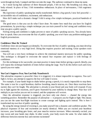 went	through	my	body.	I	jumped	and	then	ran	onto	the	stage.	The	audience	continued	to	shout	my	name.
As	I	stood	facing	that	audience	of	three	thousand	people,	I	felt	no	fear.	My	breathing	was	deep,	my
body	relaxed.	In	place	of	fear,	I	felt	tremendous	enthusiasm.	In	place	of	nervousness,	I	felt	eagerness
instead.
My	experience	of	public	speaking	has	totally	transformed.	Before	a	big	speech,	I	now	feel	powerful	—
an	incredible	mix	of	confidence,	excitement,	and	enthusiasm.
How	did	I	make	such	a	dramatic	change?	I	did	it	using	a	few	simple	techniques,	practiced	hundreds	of
times.
The	good	news	is	that	you	can	do	what	I	have	done.	No	matter	how	much	fear	you	have	for	English
presentations,	by	practicing	a	simple	technique	you	can	train	yourself	to	feel	strong	and	confident	every
time	you	give	a	public	speech.
Feeling	strong	and	confident	is	eighty	percent	or	more	of	public	speaking	success.	You	already	know
how	to	speak.	Once	you	overcome	the	fear	of	public	speaking,	you	won’t	have	any	problem	making	great
English	presentations.
Confidence	Must	Be	Trained
Confidence	does	not	just	happen	accidentally.	To	overcome	the	fear	of	public	speaking,	you	must	develop
emotional	mastery	at	a	very	high	level.	Doing	that	requires	practice	and	training.	Great	speakers	train
constantly.
You	will	use	a	very	basic	technique	to	achieve	the	emotional	mastery	necessary	for	public	speaking.
This	 technique	 is	 designed	 to	 overcome	 the	 natural	 fear	 response	 and	 replace	 it	 with	 feelings	 of
confidence.
For	this	technique	to	be	successful,	you	must	practice	it	many	times	before	giving	a	speech.	Ideally,	you
will	repeat	this	technique	hundreds	of	times	before	taking	the	stage.	You’ll	do	this	before	each	and	every
speech	you	ever	make.
You	Can’t	Suppress	Fear,	You	Can	Only	Transform	It
The	adrenaline	response	is	powerful.	Once	it	is	triggered,	it	is	almost	impossible	to	suppress.	You	can’t
fight	it.	In	fact,	any	attempt	to	suppress	the	fear	will	make	it	worse.
For	example,	if	your	hands	begin	to	shake	before	giving	a	speech,	it	is	nearly	impossible	to	stop	them.
The	same	is	true	for	a	rapid	heartbeat,	shallow	breathing,	muscle	tension,	etc.	Once	these	reactions	have
started,	they	can’t	be	fought.	The	adrenaline	is	already	in	your	blood	and	your	body	will	respond.	If	you
try	to	fight	against	the	reactions,	you’ll	grow	frustrated	by	your	inability	to	change	them.	Your	fear	will
multiply	as	you	realize	you	are	not	in	control,	and	the	symptoms	will	worsen.
Once	 the	 adrenaline	 response	 is	 triggered,	 you	 have	 only	 one	 choice	 —	 channel	 the	 energy	 into
something	positive.	Remember	the	purpose	of	adrenaline	—	it	prepares	you	for	flight	or	fight.	This	means
you	 can	 use	 the	 same	 fear/flight	 reactions	 to	 create	 courage	 and	 fighting	 spirit	 instead.	 This	 is	 how	 I
transformed	my	own	fear	of	public	speaking.
By	using	the	energy	instead	of	resisting	it,	you	make	yourself	into	a	dynamic	and	confident	speaker.	The
physical	 responses	 of	 fear	 and	 excitement	 are	 nearly	 identical.	 When	 you	 are	 excited	 your	 heartbeat
increases,	your	breathing	gets	faster,	and	your	muscles	tension	increases.	When	extremely	excited,	you
may	sweat	and	your	hands	may	shake.	In	other	words,	your	body	reacts	the	same.	So	what	makes	the
difference	between	extreme	fear	and	extreme	excitement?
 