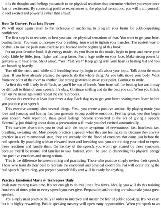It	is	the	thoughts	and	feelings	you	attach	to	the	physical	reactions	that	determine	whether	you	experience
fear	or	excitement.	By	connecting	positive	experiences	to	the	physical	sensations,	you	will	train	yourself
to	feel	excited	and	powerful	rather	than	afraid.
How	To	Convert	Fear	Into	Power
We	 will	 once	 again	 return	 to	 the	 technique	 of	 anchoring	 to	 program	 your	 brain	 for	 public-speaking
confidence.
The	first	step	is	to	recreate,	as	best	you	can,	the	physical	sensations	of	fear.	You	want	to	get	your	heart
beating	faster.	You	want	to	increase	your	breathing.	You	want	to	tighten	your	muscles.	The	easiest	way	to
do	this	is	to	use	the	peak	state	exercise	you	learned	in	the	beginning	of	this	book.
Put	on	your	favorite	loud,	high-energy	music.	As	you	listen	to	this	music,	begin	to	jump	and	move	your
body.	Little	by	little,	jump	higher	and	jump	faster.	Put	a	huge	smile	on	your	face.	Make	strong	powerful
gestures	with	your	arms.	Shout	aloud,	“Yes!	Yes!	Yes!”	Keep	going	until	your	heart	is	beating	fast	and	you
are	breathing	heavily.
Turn	off	the	music	and,	while	still	breathing	heavily,	begin	to	talk	about	your	topic.	Talk	about	the	main
ideas.	If	you	have	already	planned	the	speech,	do	the	whole	thing.	As	you	talk,	move	your	body.	Walk
from	one	point	of	the	room	to	another.	Use	strong	gestures	to	make	your	point.	Continue	to	smile.
At	first	this	will	likely	be	difficult,	as	you’ll	be	out	of	breath.	Your	heart	will	be	beating	fast	and	it	may
be	difficult	to	think	of	your	speech.	It’s	okay.	Continue	smiling	and	do	the	best	you	can.	When	you	finish,
turn	on	the	music	again	and	repeat	the	entire	process.
Repeat	this	exercise	at	least	four	times	a	day.	Each	day,	try	to	get	your	heart	beating	even	faster	before
you	practice	your	speech.
This	exercise	accomplishes	several	things.	First,	you	create	a	positive	anchor.	By	playing	music	you
love	and	jumping	and	having	fun,	you	generate	strong	positive	emotions.	Feeling	great,	you	then	begin
your	 speech.	 With	 repetition,	 these	 great	 feelings	 become	 connected	 to	 the	 act	 of	 giving	 a	 speech.
Eventually,	just	thinking	about	doing	a	presentation	will	make	you	feel	excited	automatically.
This	 exercise	 also	 trains	 you	 to	 deal	 with	 the	 major	 symptoms	 of	 nervousness:	 fast	 heartbeat,	 fast
breathing,	sweating,	etc.	Most	people	practice	a	speech	when	they	are	feeling	calm.	Because	they	always
practice	in	a	calm	emotional	state,	they	are	unready	for	the	flood	of	emotions	that	come	just	before	the
real	speech.	By	practicing	with	an	elevated	heart	and	breathing	rate,	you	are	training	your	mind	to	expect
these	 reactions	 and	 handle	 them.	 On	 the	 day	 of	 the	 speech,	 you	 won’t	 get	 scared	 by	 these	 symptoms
because	they’ll	be	normal	and	familiar	to	you.	Instead,	you’ll	be	used	to	channeling	this	physical	energy
into	positive	emotions	and	strong	actions.
This	is	the	difference	between	training	and	practicing.	Those	who	practice	simply	review	their	speech.
Those	who	train	do	their	best	to	recreate	the	emotional	and	physical	conditions	that	will	occur	during	the
real	speech.	By	training,	you	prepare	yourself	fully	and	will	be	ready	for	anything.
Practice	Emotional	Mastery	Techniques	Daily
Peak	state	training	takes	time.	It’s	not	enough	to	do	this	just	a	few	times.	Ideally,	you	will	do	this	training
hundreds	of	times	prior	to	every	speech	you	ever	give.	Preparation	and	training	are	what	make	you	a	great
speaker.
You	simply	must	practice	daily	in	order	to	improve	and	master	the	fear	of	public	speaking.	It’s	not	easy,
but	it	is	highly	rewarding.	Public	speaking	mastery	will	open	many	opportunities.	When	you	speak	to	an
 