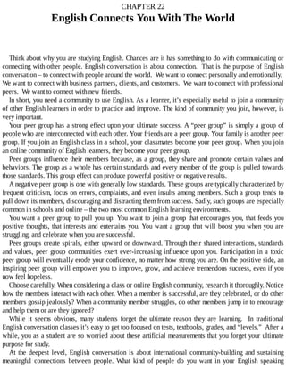 CHAPTER	22
English	Connects	You	With	The	World
Think	about	why	you	are	studying	English.	Chances	are	it	has	something	to	do	with	communicating	or
connecting	with	other	people.	English	conversation	is	about	connection.		That	is	the	purpose	of	English
conversation	–	to	connect	with	people	around	the	world.		We	want	to	connect	personally	and	emotionally.	
We	want	to	connect	with	business	partners,	clients,	and	customers.		We	want	to	connect	with	professional
peers.		We	want	to	connect	with	new	friends.
In	short,	you	need	a	community	to	use	English.	As	a	learner,	it’s	especially	useful	to	join	a	community
of	other	English	learners	in	order	to	practice	and	improve.	The	kind	of	community	you	join,	however,	is
very	important.
Your	peer	group	has	a	strong	effect	upon	your	ultimate	success.	A	“peer	group”	is	simply	a	group	of
people	who	are	interconnected	with	each	other.	Your	friends	are	a	peer	group.	Your	family	is	another	peer
group.	If	you	join	an	English	class	in	a	school,	your	classmates	become	your	peer	group.	When	you	join
an	online	community	of	English	learners,	they	become	your	peer	group.
Peer	groups	influence	their	members	because,	as	a	group,	they	share	and	promote	certain	values	and
behaviors.	The	group	as	a	whole	has	certain	standards	and	every	member	of	the	group	is	pulled	towards
those	standards.	This	group	effect	can	produce	powerful	positive	or	negative	results.
A	negative	peer	group	is	one	with	generally	low	standards.	These	groups	are	typically	characterized	by
frequent	criticism,	focus	on	errors,	complaints,	and	even	insults	among	members.	Such	a	group	tends	to
pull	down	its	members,	discouraging	and	distracting	them	from	success.	Sadly,	such	groups	are	especially
common	in	schools	and	online	–	the	two	most	common	English	learning	environments.
You	want	a	peer	group	to	pull	you	up.	You	want	to	join	a	group	that	encourages	you,	that	feeds	you
positive	thoughts,	that	interests	and	entertains	you.	You	want	a	group	that	will	boost	you	when	you	are
struggling,	and	celebrate	when	you	are	successful.
Peer	groups	create	spirals,	either	upward	or	downward.	Through	their	shared	interactions,	standards
and	values,	peer	group	communities	exert	ever-increasing	influence	upon	you.	Participation	in	a	toxic
peer	group	will	eventually	erode	your	confidence,	no	matter	how	strong	you	are.	On	the	positive	side,	an
inspiring	peer	group	will	empower	you	to	improve,	grow,	and	achieve	tremendous	success,	even	if	you
now	feel	hopeless.
Choose	carefully.	When	considering	a	class	or	online	English	community,	research	it	thoroughly.	Notice
how	the	members	interact	with	each	other.	When	a	member	is	successful,	are	they	celebrated,	or	do	other
members	gossip	jealously?	When	a	community	member	struggles,	do	other	members	jump	in	to	encourage
and	help	them	or	are	they	ignored?
While	 it	 seems	 obvious,	 many	 students	 forget	 the	 ultimate	 reason	 they	 are	 learning.	 	 In	 traditional
English	conversation	classes	it’s	easy	to	get	too	focused	on	tests,	textbooks,	grades,	and	“levels.”		After	a
while,	you	as	a	student	are	so	worried	about	these	artificial	measurements	that	you	forget	your	ultimate
purpose	for	study.
At	 the	 deepest	 level,	 English	 conversation	 is	 about	 international	 community-building	 and	 sustaining
meaningful	 connections	 between	 people.	 What	 kind	 of	 people	 do	 you	 want	 in	 your	 English	 speaking
 