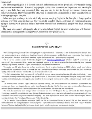 community?
One	of	my	ongoing	goals	is	to	use	our	seminars	and	courses	and	online	groups	as	a	way	to	create	strong
international	communities.		I	want	to	help	people	connect	and	communicate	in	positive	and	meaningful
ways	 –	 and	 help	 them	 stay	 connected.	 One	 way	 you	 can	 do	 this	 is	 through	 our	 member	 forums	 and
conversation	clubs.	They’re	designed	to	allow	you	to	interact	and	ask	questions	of	other	students	who	are
learning	English	just	like	you.
I	also	want	you	to	always	keep	in	mind	why	you	are	studying	English	in	the	first	place.	Forget	grades,
tests	and	worrying	about	mistakes	or	how	you	might	sound	to	others.	Just	focus	on	communicating	and
trying	to	connect	with	positive	people.	Surround	yourself	with	enthusiastic	people	who	love	speaking
English.
The	more	you	connect	with	people	who	are	excited	about	English,	the	more	excited	you	will	become.
Enthusiasm	is	contagious!	So	is	negativity.	Choose	your	peer	group	wisely.
	
COMMUNITY	IS	IMPORTANT
When	learning	anything,	especially	when	learning	English,	it’s	important	to	have	a	community	–	a	club	of	other	enthusiastic	learners.	This	is
why	people	continue	to	go	to	schools,	even	though	they	know	the	schools’	methods	are	terrible.	People	want	a	community.	They	want	to	join
with	other	people.	They	want	the	increased	motivation,	support,	and	inspiration	that	a	good	community	can	provide.
This	 is	 why	 our	 website	 is	 called	 the	 Effortless	 English	 Club™	 (EffortlessEnglishClub.com).	 Effortless	 English™	 is	 more	 than	 great
courses	–	it’s	also	a	community	of	very	positive	and	enthusiastic	learners.	In	fact,	we	are	very	careful	about	membership	in	our	community.
We	only	accept	the	most	motivated	–	English	learners	who	are	very	positive	and	enthusiastic.
We	 monitor	 our	 club	 quite	 closely,	 and	 we	 have	 zero	 tolerance	 for	 the	 negative,	 insulting,	 or	 childish	 behavior	 usually	 seen	 in	 internet
communities.	On	most	internet	forums,	for	example,	you	find	a	massive	amount	of	insults	and	arguing.	We	don’t	allow	that.	Such	members	are
quickly	and	decisively	eliminated	from	the	club,	and	are	never	allowed	to	re-join.
Yes,	this	is	a	tough	policy.	But	it	is	necessary.	It	can	be	difficult	to	create	a	great	international	learning	club	online.	And	I	admit	–	I	am	not
interested	in	accepting	and	tolerating	everyone.	My	goal	is	to	create	an	international	English	learning	club	of	only	the	most	positive	learners.	I
want	the	most	enthusiastic,	the	most	supportive,	the	friendliest,	the	most	energetic	members	in	the	world…	and	that,	in	fact,	is	exactly	what	we
have.
The	 members	 of	 the	 Effortless	 English	 Club™	 are	 absolutely	 amazing.	 The	 level	 of	 enthusiasm	 and	 friendliness	 is	 tremendous.	 New
members	are	always	very	happy	to	discover	such	a	fun	and	supportive	learning	club.	We	have	many	super	members	who	will	answer	your
questions,	give	you	learning	advice,	encourage	you	when	you	feel	discouraged,	and	inspire	you	with	their	success.
We	 made	 that	 community	 even	 stronger	 when	 we	 launched	 our	 new	 VIP	 Program.	 For	 us,	 VIP	 stands	 for	 Vision,	 Inspiration,
Persistence…	a	monthly	membership	site	where	the	most	dedicated	members	meet…	and	get	new	lessons	from	me	every	month.	All	lessons
have	video,	audio	and	text,	so	you	can	understand	everything…	but	more	importantly,	the	lessons	focus	on	three	powerful	topics:	Advanced
Learning	Strategies,	The	Psychology	of	Success,	and	Positive	Leadership.
The	VIP	Member	Program	focuses	not	only	on	English,	but	also	on	Learning	and	Success	in	general.	This	is	a	place	where	our	most
motivated	students	(the	top	1	percent)	meet	and	learn	together	–	a	powerful	club	and	community	of	the	Best	of	the	Best.	They	are	the	best	not
because	of	their	starting	English	ability,	but	because	of	their	positive	attitudes,	persistence,	and	devotion	to	learning.
 