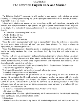 CHAPTER	23
The	Effortless	English	Code	and	Mission
The	 Effortless	 English™	 community	 is	 held	 together	 by	 our	 purpose,	 code,	 mission	 and	 values.
Obviously,	our	main	purpose	is	to	help	you	speak	English	powerfully	and	correctly.	We	share,	however,	a
deeper	code,	mission	and	values.
It	 is	 the	 code,	 mission	 and	 values	 that	 have	 created	 our	 positive	 and	 enthusiastic	 community,	 with
members	from	every	continent	of	all	ages,	genders,	and	types	of	people.	The	code	of	Effortless	English™
is	our	simple,	three	part	code	of	conduct.	All	members	of	our	community,	upon	joining,	agree	to	follow
the	code.
The	Code	of	the	Effortless	English	Club™	is:
1.	We	Do	The	Best	We	Can
2.	We	Do	The	Right	Thing
3.	We	Show	Each	Other	We	Care
We	do	the	best	we	can	means	that	we	try	hard	to	improve	but	we	know	that	perfection	is	impossible.
We	 don’t	 worry	 about	 perfection.	 We	 don’t	 get	 upset	 about	 mistakes.	 Our	 focus	 is	 always	 on
improvement,	not	“the	one	right	answer.”
We	do	the	right	thing	means	we	do	not	lie,	gossip,	or	insult	other	members.	We	treat	each	other	as	good
friends	 and	 family	 members.	 We	 follow	 “the	 Golden	 Rule”	 by	 being	 kind	 and	 polite	 within	 our
community.
We	show	each	other	we	care	means	we	go	beyond	just	avoiding	negative	behavior.	Rather,	we	actively
encourage	and	support	other	members.	When	another	member	is	feeling	bad,	we	encourage	them.	When
another	 member	 succeeds,	 we	 cheer	 them,	 congratulate	 them,	 and	 compliment	 them	 sincerely.	 We	 are
always	looking	for	ways	to	help	each	other.
In	addition	to	mastering	spoken	English,	our	community	shares	a	deeper	mission.	Our	mission	is:
To	explore	new	opportunities	for	growth,
To	bring	confidence,	vitality	and	happiness	to	people	all	over	the	world,
To	boldly	go	where	we	have	never	gone	before.
To	explore	new	opportunities	for	growth	means	we	are	always	looking	for	new	ways	to	learn	and
improve.	We	are	dedicated	to	lifelong	learning.	As	we	improve,	we	share	our	success	with	other	people.
We	 help	 others	 to	 feel	 stronger,	 more	 energetic	 and	 happier.	 We	 do	 this	 within	 the	 Effortless	 English
Club™.	We	do	this	within	our	families.	We	do	this	anywhere	we	can.	Finally,	we	strive	to	live	boldly
with	open	minds.	We	are	eager	to	try	new	things,	consider	new	ideas,	and	travel	to	new	places.	We	have
an	adventurous	attitude	toward	life.
The	mission	is	connected	to	our	community	values.	We	have	seven	values:
1.	Devotion	to	the	Mission
As	members	of	the	Effortless	English™	community	we	all	share	the	mission.	The	mission	is	something
we	do	together,	as	a	team,	as	an	international	family.
2.	Enthusiasm
Enthusiasm	is	vital	for	success	in	any	area	of	life.	Enthusiasm	generates	peak	emotion	and	fuels	our
 