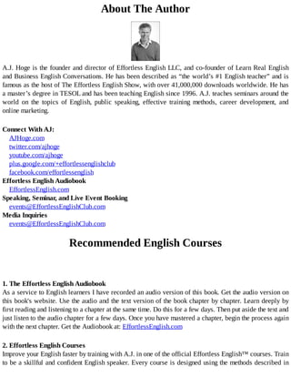 About	The	Author
A.J.	Hoge	is	the	founder	and	director	of	Effortless	English	LLC,	and	co-founder	of	Learn	Real	English
and	Business	English	Conversations.	He	has	been	described	as	“the	world’s	#1	English	teacher”	and	is
famous	as	the	host	of	The	Effortless	English	Show,	with	over	41,000,000	downloads	worldwide.	He	has
a	master’s	degree	in	TESOL	and	has	been	teaching	English	since	1996.	A.J.	teaches	seminars	around	the
world	 on	 the	 topics	 of	 English,	 public	 speaking,	 effective	 training	 methods,	 career	 development,	 and
online	marketing.
Connect	With	AJ:
AJHoge.com
twitter.com/ajhoge
youtube.com/ajhoge
plus.google.com/+effortlessenglishclub
facebook.com/effortlessenglish
Effortless	English	Audiobook
EffortlessEnglish.com
Speaking,	Seminar,	and	Live	Event	Booking
events@EffortlessEnglishClub.com
Media	Inquiries
events@EffortlessEnglishClub.com
	
Recommended	English	Courses
1.	The	Effortless	English	Audiobook
As	a	service	to	English	learners	I	have	recorded	an	audio	version	of	this	book.	Get	the	audio	version	on
this	book's	website.	Use	the	audio	and	the	text	version	of	the	book	chapter	by	chapter.	Learn	deeply	by
first	reading	and	listening	to	a	chapter	at	the	same	time.	Do	this	for	a	few	days.	Then	put	aside	the	text	and
just	listen	to	the	audio	chapter	for	a	few	days.	Once	you	have	mastered	a	chapter,	begin	the	process	again
with	the	next	chapter.	Get	the	Audiobook	at:	EffortlessEnglish.com
2.	Effortless	English	Courses
Improve	your	English	faster	by	training	with	A.J.	in	one	of	the	official	Effortless	English™	courses.	Train
to	be	a	skillful	and	confident	English	speaker.	Every	course	is	designed	using	the	methods	described	in
 