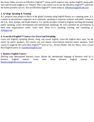 this	book.	When	you	join	an	Effortless	English™	course	you'll	improve	your	spoken	English	using	audio
and	video	lessons	taught	by	A.J.	himself.	This	is	the	easiest	way	to	use	the	Effortless	English™	system	for
the	fastest	possible	success.	Join	an	Effortless	English™	course	today	at:	EffortlessEnglishClub.com
3.	AJ	Hoge	Speaking	&	Training
A.J.	prepares	your	people	to	thrive	in	the	global	economy	using	English	fluency	as	a	stepping	stone.	A.J.
consults	to	international	companies	on	4	continents,	speaking	at	corporate	seminars	and	public	venues	in
the	U.S.,	Asia,	Europe,	and	South	America.	A.J.	speaks	on	topics	related	to	English,	teaching	and	training,
public	speaking,	career	development	and	international	marketing.	He	will	customize	his	presentation	to
meet	 your	 organization's	 needs.	 Learn	 more	 about	 A.J.'s	 speaking,	 training,	 and	 consulting	 at:
AJHoge.com
4.	Learn	Real	English™	Courses	For	Travel	and	Friendship
Learn	 real	 English,	 including	 idioms,	 slang,	 and	 casual	 English.	 Learn	 the	 English	 that's	 used	 "on	 the
street"	 by	 native	 speakers.	 All	 courses	 use	 real	 natural	 conversations	 between	 native	 speakers.	 Each
course	is	taught	by	the	Learn	Real	EnglishTM	team	of	A.J.,	Kristin	Dodds,	and	Joe	Weiss.	Join	a	Learn
Real	English	course	at:	LearnRealEnglish.com
5.	Business	English	Courses
Develop	 your	 international	 business	 career.	 Master	 the	 international	 language	 of	 business	 with	 A.J.'s
business	 English	 courses.	 Learn	 more	 about	 business	 English	 courses	 at:
BusinessEnglishConversations.com
 