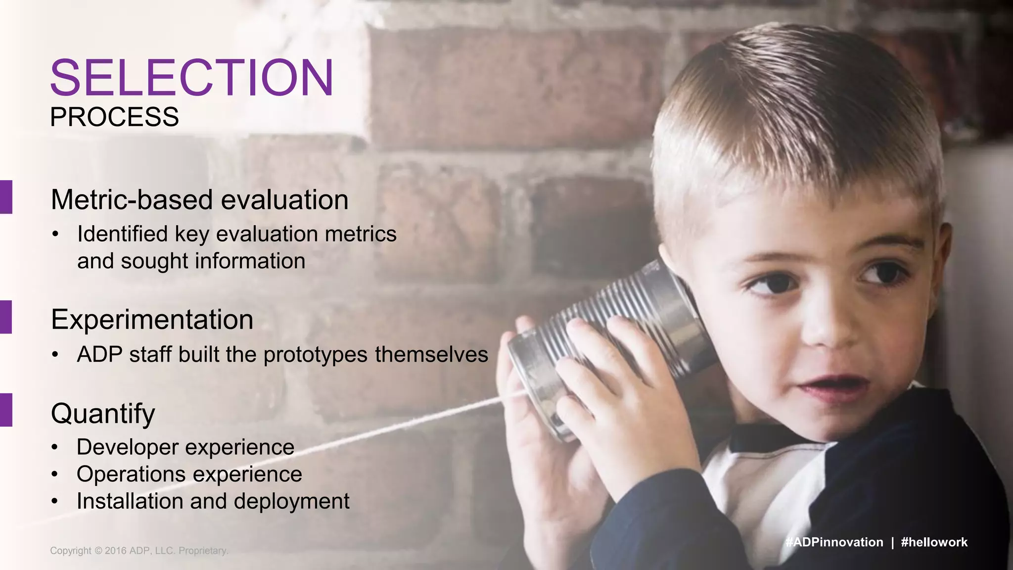 Copyright © 2016 ADP, LLC. Proprietary.
PROCESS
SELECTION
#ADPinnovation | #hellowork
Metric-based evaluation
• Identified key evaluation metrics
and sought information
Experimentation
• ADP staff built the prototypes themselves
Quantify
• Developer experience
• Operations experience
• Installation and deployment
 