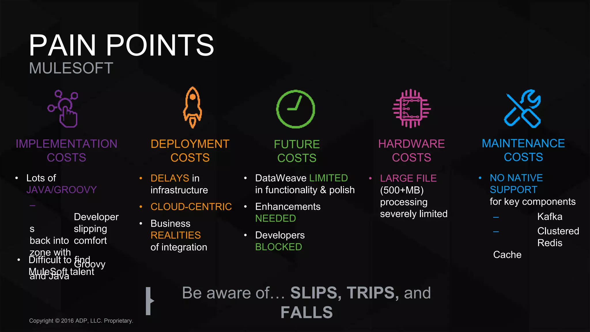 Copyright © 2016 ADP, LLC. Proprietary.
MULESOFT
PAIN POINTS
• Lots of
JAVA/GROOVY
–
Developer
s slipping
back into comfort
zone with
Groovy
and Java
• DELAYS in
infrastructure
• CLOUD-CENTRIC
• Business
REALITIES
of integration
• DataWeave LIMITED
in functionality & polish
• Enhancements
NEEDED
• Developers
BLOCKED
• LARGE FILE
(500+MB)
processing
severely limited
• NO NATIVE
SUPPORT
for key components
– Kafka
– Clustered
Redis
Cache
Be aware of… SLIPS, TRIPS, and
FALLS
IMPLEMENTATION
COSTS
DEPLOYMENT
COSTS
FUTURE
COSTS
HARDWARE
COSTS
MAINTENANCE
COSTS
• Difficult to find
MuleSoft talent
 