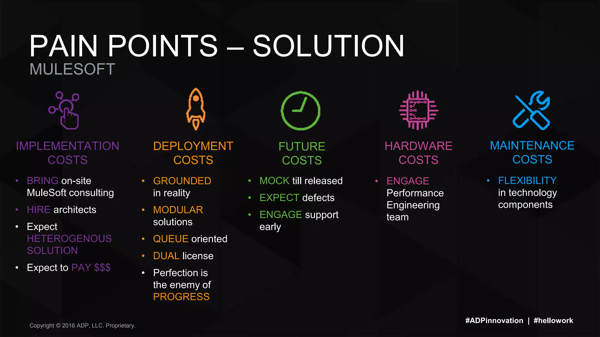 Copyright © 2016 ADP, LLC. Proprietary.
MULESOFT
PAIN POINTS – SOLUTION
#ADPinnovation | #hellowork
• BRING on-site
MuleSoft consulting
• HIRE architects
• Expect
HETEROGENOUS
SOLUTION
• Expect to PAY $$$
• GROUNDED
in reality
• MODULAR
solutions
• QUEUE oriented
• DUAL license
• Perfection is
the enemy of
PROGRESS
• MOCK till released
• EXPECT defects
• ENGAGE support
early
• ENGAGE
Performance
Engineering
team
• FLEXIBILITY
in technology
components
IMPLEMENTATION
COSTS
DEPLOYMENT
COSTS
FUTURE
COSTS
HARDWARE
COSTS
MAINTENANCE
COSTS
 