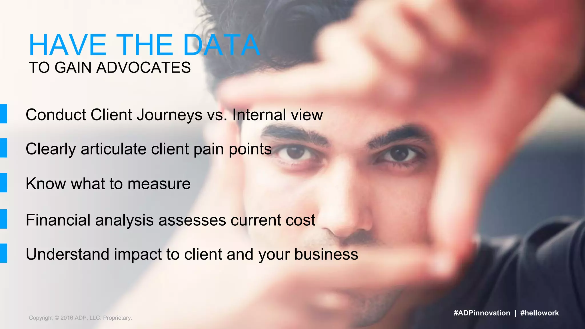 Copyright © 2016 ADP, LLC. Proprietary.
TO GAIN ADVOCATES
HAVE THE DATA
#ADPinnovation | #hellowork
Conduct Client Journeys vs. Internal view
Clearly articulate client pain points
Know what to measure
Financial analysis assesses current cost
Understand impact to client and your business
 