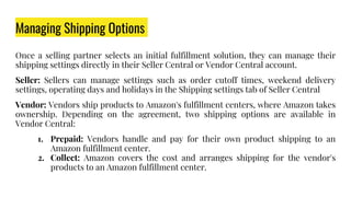 Managing Shipping Options
Once a selling partner selects an initial fulfillment solution, they can manage their
shipping settings directly in their Seller Central or Vendor Central account.
Seller: Sellers can manage settings such as order cutoff times, weekend delivery
settings, operating days and holidays in the Shipping settings tab of Seller Central
Vendor: Vendors ship products to Amazon's fulfillment centers, where Amazon takes
ownership. Depending on the agreement, two shipping options are available in
Vendor Central:
1. Prepaid: Vendors handle and pay for their own product shipping to an
Amazon fulfillment center.
2. Collect: Amazon covers the cost and arranges shipping for the vendor's
products to an Amazon fulfillment center.
 