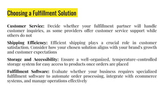 Choosing a Fulfillment Solution
Customer Service: Decide whether your fulfillment partner will handle
customer inquiries, as some providers offer customer service support while
others do not
Shipping Efficiency: Efficient shipping plays a crucial role in customer
satisfaction. Consider how your chosen solution aligns with your brand's growth
and customer expectations
Storage and Accessibility: Ensure a well-organized, temperature-controlled
storage system for easy access to products once orders are placed
Fulfillment Software: Evaluate whether your business requires specialized
fulfillment software to automate order processing, integrate with ecommerce
systems, and manage operations effectively
 