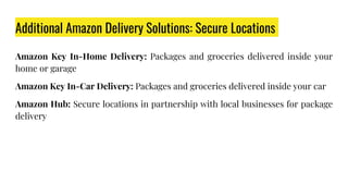 Additional Amazon Delivery Solutions: Secure Locations
Amazon Key In-Home Delivery: Packages and groceries delivered inside your
home or garage
Amazon Key In-Car Delivery: Packages and groceries delivered inside your car
Amazon Hub: Secure locations in partnership with local businesses for package
delivery
 