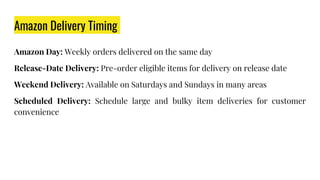 Amazon Delivery Timing
Amazon Day: Weekly orders delivered on the same day
Release-Date Delivery: Pre-order eligible items for delivery on release date
Weekend Delivery: Available on Saturdays and Sundays in many areas
Scheduled Delivery: Schedule large and bulky item deliveries for customer
convenience
 