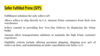 Seller Fulfilled Prime (SFP):
Fulfillment solutions for only sellers (3P)
Allows sellers to ship directly to U.S. Amazon Prime customers from their own
warehouses
Sellers commit to providing free Two-Day Delivery by displaying the Prime
badge
Amazon offers transportation solutions to maintain the high Prime customer
experience
Eligibility criteria include offering premium shipping, shipping over 99% of
orders on time, and maintaining an order cancellation rate below 0.5%
 