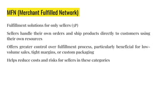 MFN (Merchant Fulfilled Network)
Fulfillment solutions for only sellers (3P)
Sellers handle their own orders and ship products directly to customers using
their own resources
Offers greater control over fulfillment process, particularly beneficial for low-
volume sales, tight margins, or custom packaging
Helps reduce costs and risks for sellers in these categories
 