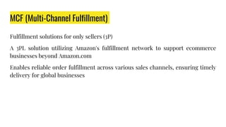 MCF (Multi-Channel Fulfillment)
Fulfillment solutions for only sellers (3P)
A 3PL solution utilizing Amazon's fulfillment network to support ecommerce
businesses beyond Amazon.com
Enables reliable order fulfillment across various sales channels, ensuring timely
delivery for global businesses
 