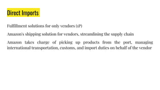 Direct Imports
Fulfillment solutions for only vendors (1P)
Amazon's shipping solution for vendors, streamlining the supply chain
Amazon takes charge of picking up products from the port, managing
international transportation, customs, and import duties on behalf of the vendor
 