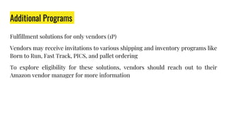 Additional Programs
Fulfillment solutions for only vendors (1P)
Vendors may receive invitations to various shipping and inventory programs like
Born to Run, Fast Track, PICS, and pallet ordering
To explore eligibility for these solutions, vendors should reach out to their
Amazon vendor manager for more information
 