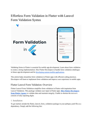 Effortless Form Validation in Flutter with Laravel
Form Validation Syntax
Validating forms in Flutter is essential for mobile app development. Learn about form validation
to create a strong implementation. Hire Flutter Developers to handle form validation challenges
in future app development and for developing custom mobile applications.
This article helps streamline form validation in Flutter apps with efficient coding practices.
Developers will learn to implement form validation and improve user experience in mobile apps.
Flutter Laravel Form Validation: Overview
Flutter Laravel Form Validation simplifies form validation in Flutter with inspiration from
Laravel Validation. This package validates user input in Flutter apps. Hire Flutter Developers
from Flutter Agency to validate data and maintain integrity. Unable to shorten the text as it
consists of only repeating digits.
1. Installation
To get started, include the flutter_laravel_form_validation package in your pubspec.yaml file as a
dependency. Simply add the following line:
 