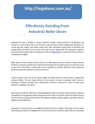 Effortlessly Deciding From
Industrial Roller Doors
Anybody that owns a business is usually required to handle a large quantity of complications and
stresses on a normal basis. There are numerous instances where owners struggle with the balance of
maintaining their capital costs below control with their operational based needs of efficiency and
making certain all workers have the tools they need. Owners dealing with this complication ought to
comprehend the fundamentals of deciding from industrial KRGS Doors as component of their efforts of
managing their budgets.
Roller doors are set in location over the frames of a dock opening and are created to simply roll open
and shut as necessary. Businesses are focused on this design when attempting to be assured that access
to and out of the facility is created with as much simplicity as possible. Selections made among top
goods are usually fairly difficult to make for the owner.
Owners focused on the use of this specific design are usually unclear of exactly where to begin their
particular efforts. The top choices offered in this business are quite comparable which creates a
challenge in making a sensible choice. Maintaining a number of elements in mind is actually quite
effective in weighing in all options.
Most owners initiate their decisions by contemplating the materials used for creation purposes. Material
composition is most generally noticed through the use of metal or aluminum due to the continual put on
and tear that are usually placed on them. Discovering the highest quality supplies is generally a primary
objective and consideration.
Automatic or manual controls are an additional significant factor to weigh in all through this work. Many
of the designs provided are equipped with a chain that controls the wheels whilst others are automatic
http://krgsdoors.com.au/
 