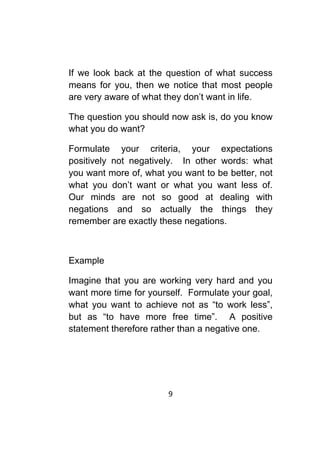 9	
	
If we look back at the question of what success
means for you, then we notice that most people
are very aware of what they don’t want in life.
The question you should now ask is, do you know
what you do want?
Formulate your criteria, your expectations
positively not negatively. In other words: what
you want more of, what you want to be better, not
what you don’t want or what you want less of.
Our minds are not so good at dealing with
negations and so actually the things they
remember are exactly these negations.
Example
Imagine that you are working very hard and you
want more time for yourself. Formulate your goal,
what you want to achieve not as “to work less”,
but as “to have more free time”. A positive
statement therefore rather than a negative one.
 