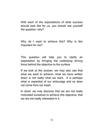 11	
	
With each of the expectations of what success
should look like for us, you should ask yourself
the question: why?
Why do I want to achieve this? Why is this
important for me?
This question will help you to clarify an
expectation by bringing the underlying driving
force behind the objective to the surface.
If we look at the answer, we may also see that
what we want to achieve, what we have written
down is not really what we want. It is perhaps
what is expected of our entourage and so does
not come from our heart.
In short, we may discover that we are not really
motivated ourselves to achieve this objective; that
we are not really interested in it.
 