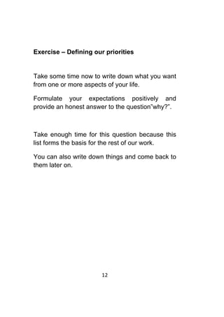 12	
	
Exercise – Defining our priorities
Take some time now to write down what you want
from one or more aspects of your life.
Formulate your expectations positively and
provide an honest answer to the question”why?”.
Take enough time for this question because this
list forms the basis for the rest of our work.
You can also write down things and come back to
them later on.
 