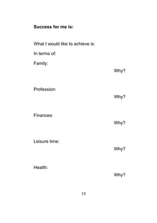 13	
	
Success for me is:
What I would like to achieve is:
In terms of:
Family:
Why?
Profession:
Why?
Finances:
Why?
Leisure time:
Why?
Health:
Why?
 
