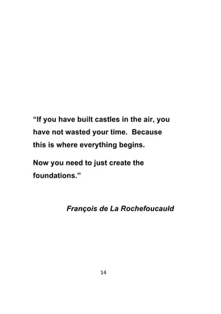 14	
	
“If you have built castles in the air, you
have not wasted your time. Because
this is where everything begins.
Now you need to just create the
foundations.”
François de La Rochefoucauld
 