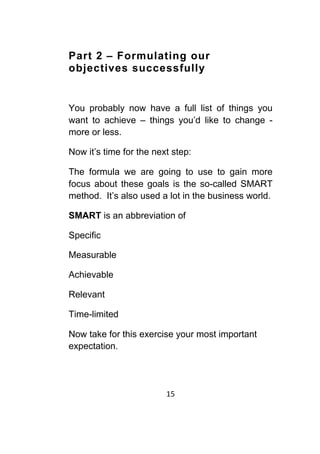 15	
	
Part 2 – Formulating our
objectives successfully
You probably now have a full list of things you
want to achieve – things you’d like to change -
more or less.
Now it’s time for the next step:
The formula we are going to use to gain more
focus about these goals is the so-called SMART
method. It’s also used a lot in the business world.
SMART is an abbreviation of
Specific
Measurable
Achievable
Relevant
Time-limited
Now take for this exercise your most important
expectation.
 