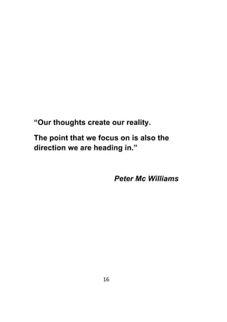 16	
	
“Our thoughts create our reality.
The point that we focus on is also the
direction we are heading in.”
Peter Mc Williams
 