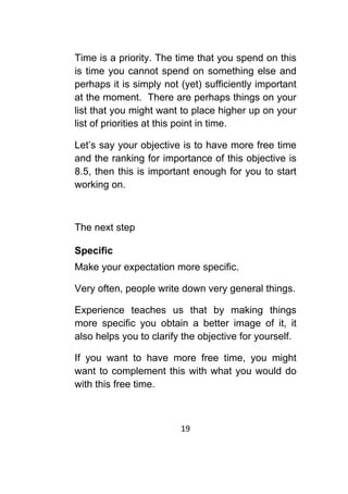 19	
	
Time is a priority. The time that you spend on this
is time you cannot spend on something else and
perhaps it is simply not (yet) sufficiently important
at the moment. There are perhaps things on your
list that you might want to place higher up on your
list of priorities at this point in time.
Let’s say your objective is to have more free time
and the ranking for importance of this objective is
8.5, then this is important enough for you to start
working on.
The next step
Specific
Make your expectation more specific.
Very often, people write down very general things.
Experience teaches us that by making things
more specific you obtain a better image of it, it
also helps you to clarify the objective for yourself.
If you want to have more free time, you might
want to complement this with what you would do
with this free time.
 