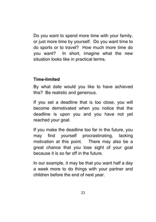 21	
	
Do you want to spend more time with your family,
or just more time by yourself. Do you want time to
do sports or to travel? How much more time do
you want? In short, imagine what the new
situation looks like in practical terms.
Time-limited
By what date would you like to have achieved
this? Be realistic and generous.
If you set a deadline that is too close, you will
become demotivated when you notice that the
deadline is upon you and you have not yet
reached your goal.
If you make the deadline too far in the future, you
may find yourself procrastinating, lacking
motivation at this point. There may also be a
great chance that you lose sight of your goal
because it is so far off in the future.
In our example, it may be that you want half a day
a week more to do things with your partner and
children before the end of next year.
 