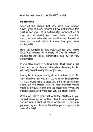 25	
	
And the last point in the SMART model:
Achievable
After all the things that you have now written
down, you can ask yourself how achievable this
goal is for you. It is sufficiently important (7 or
more on the scale), you have made it specific,
and you have allocated a deadline and looked at
how you would make it clear that you have
achieved it.
How achievable is this objective for you now?
Give it a ranking on a scale of 0 to 10, where 0
stands for not at all achievable and 10 for very
achievable.
If you also score 7 or less here, that means that
there are a number of obstacles standing in the
way of you achieving this objective.
It may be that you simply do not believe in it. So
let’s imagine that you still want to go through with
it. It’s a good idea to stop and think for a moment
about all the things that in your opinion would
make it difficult to achieve the objective. What are
the obstacles and what can you do about them?
When you have your list with the obstacles, you
should draw up an action plan to see what you
can do about each of these obstacles. Then ask
yourself again: how achievable your objective is
now (0 to10)?
 