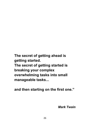 26	
	
The secret of getting ahead is
getting started.
The secret of getting started is
breaking your complex
overwhelming tasks into small
manageable tasks...
and then starting on the first one.”
Mark Twain
 