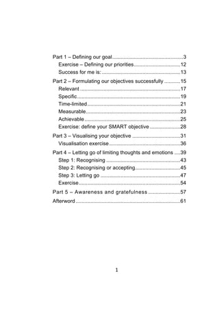 1	
	
Part 1 – Defining our goal.................................................3
Exercise – Defining our priorities................................12
Success for me is: ......................................................13
Part 2 – Formulating our objectives successfully ...........15
Relevant .....................................................................17
Specific.......................................................................19
Time-limited................................................................21
Measurable.................................................................23
Achievable..................................................................25
Exercise: define your SMART objective .....................28
Part 3 – Visualising your objective .................................31
Visualisation exercise.................................................36
Part 4 – Letting go of limiting thoughts and emotions ....39
Step 1: Recognising ...................................................43
Step 2: Recognising or accepting...............................45
Step 3: Letting go .......................................................47
Exercise......................................................................54
Part 5 – Awareness and gratefulness ......................57
Afterword ........................................................................61
 