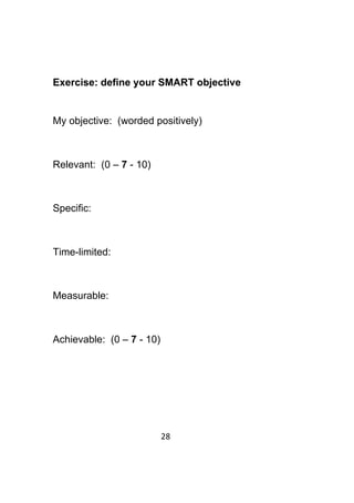 28	
	
Exercise: define your SMART objective
My objective: (worded positively)
Relevant: (0 – 7 - 10)
Specific:
Time-limited:
Measurable:
Achievable: (0 – 7 - 10)
 