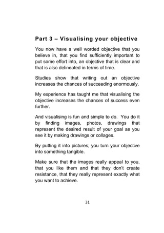 31	
	
Part 3 – Visualising your objective
You now have a well worded objective that you
believe in, that you find sufficiently important to
put some effort into, an objective that is clear and
that is also delineated in terms of time.
Studies show that writing out an objective
increases the chances of succeeding enormously.
My experience has taught me that visualising the
objective increases the chances of success even
further.
And visualising is fun and simple to do. You do it
by finding images, photos, drawings that
represent the desired result of your goal as you
see it by making drawings or collages.
By putting it into pictures, you turn your objective
into something tangible.
Make sure that the images really appeal to you,
that you like them and that they don’t create
resistance, that they really represent exactly what
you want to achieve.
 