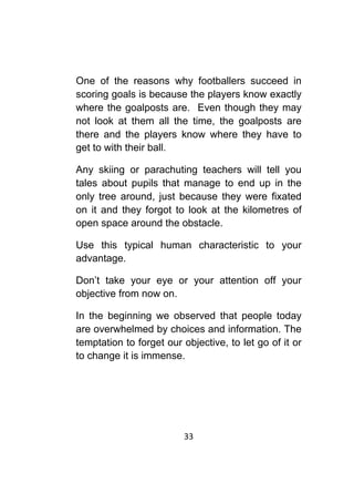 33	
	
One of the reasons why footballers succeed in
scoring goals is because the players know exactly
where the goalposts are. Even though they may
not look at them all the time, the goalposts are
there and the players know where they have to
get to with their ball.
Any skiing or parachuting teachers will tell you
tales about pupils that manage to end up in the
only tree around, just because they were fixated
on it and they forgot to look at the kilometres of
open space around the obstacle.
Use this typical human characteristic to your
advantage.
Don’t take your eye or your attention off your
objective from now on.
In the beginning we observed that people today
are overwhelmed by choices and information. The
temptation to forget our objective, to let go of it or
to change it is immense.
 