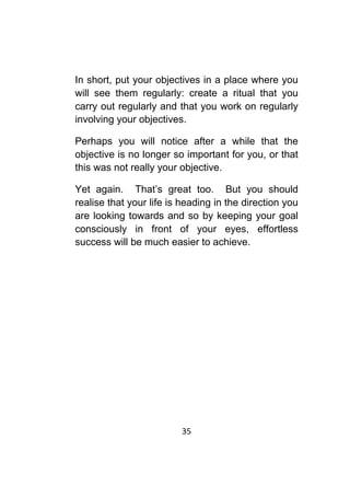 35	
	
In short, put your objectives in a place where you
will see them regularly: create a ritual that you
carry out regularly and that you work on regularly
involving your objectives.
Perhaps you will notice after a while that the
objective is no longer so important for you, or that
this was not really your objective.
Yet again. That’s great too. But you should
realise that your life is heading in the direction you
are looking towards and so by keeping your goal
consciously in front of your eyes, effortless
success will be much easier to achieve.
 