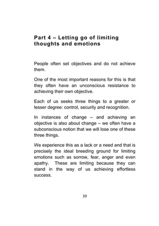 39	
	
Part 4 – Letting go of limiting
thoughts and emotions
People often set objectives and do not achieve
them.
One of the most important reasons for this is that
they often have an unconscious resistance to
achieving their own objective.
Each of us seeks three things to a greater or
lesser degree: control, security and recognition.
In instances of change – and achieving an
objective is also about change – we often have a
subconscious notion that we will lose one of these
three things.
We experience this as a lack or a need and that is
precisely the ideal breeding ground for limiting
emotions such as sorrow, fear, anger and even
apathy. These are limiting because they can
stand in the way of us achieving effortless
success.
 