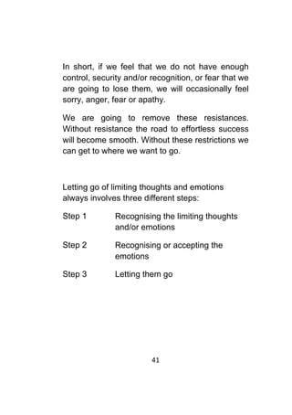 41	
	
In short, if we feel that we do not have enough
control, security and/or recognition, or fear that we
are going to lose them, we will occasionally feel
sorry, anger, fear or apathy.
We are going to remove these resistances.
Without resistance the road to effortless success
will become smooth. Without these restrictions we
can get to where we want to go.
Letting go of limiting thoughts and emotions
always involves three different steps:
Step 1 Recognising the limiting thoughts
and/or emotions
Step 2 Recognising or accepting the
emotions
Step 3 Letting them go
 