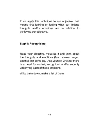 43	
	
If we apply this technique to our objective, that
means first looking or feeling what our limiting
thoughts and/or emotions are in relation to
achieving our objective.
Step 1: Recognising
Read your objective, visualise it and think about
the thoughts and emotions (fear, sorrow, anger,
apathy) that come up. Ask yourself whether there
is a need for control, recognition and/or security
underlying each of these emotions.
Write them down, make a list of them.
 