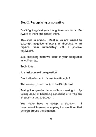 45	
	
Step 2: Recognising or accepting
Don’t fight against your thoughts or emotions. Be
aware of them and accept them.
This step is crucial. Most of us are trained to
suppress negative emotions or thoughts, or to
replace them immediately with a positive
equivalent.
Just accepting them will result in your being able
to let them go.
Technique:
Just ask yourself the question:
Can I allow/accept this emotion/thought?
The answer, yes or no, is in itself irrelevant.
Asking the question is actually answering it. By
talking about it, becoming conscious of it, you are
already starting to accept it.
You never have to accept a situation. I
recommend however accepting the emotions that
emerge around the situation.
 