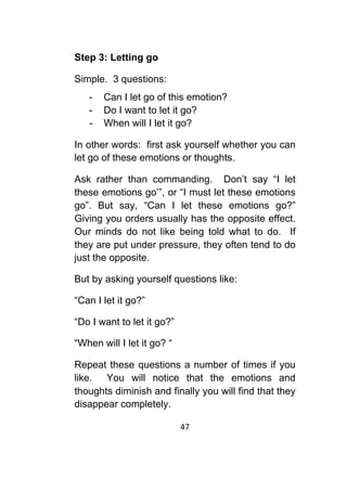 47	
	
Step 3: Letting go
Simple. 3 questions:
- Can I let go of this emotion?
- Do I want to let it go?
- When will I let it go?
In other words: first ask yourself whether you can
let go of these emotions or thoughts.
Ask rather than commanding. Don’t say “I let
these emotions go’”, or “I must let these emotions
go”. But say, “Can I let these emotions go?”
Giving you orders usually has the opposite effect.
Our minds do not like being told what to do. If
they are put under pressure, they often tend to do
just the opposite.
But by asking yourself questions like:
“Can I let it go?”
“Do I want to let it go?”
“When will I let it go? “
Repeat these questions a number of times if you
like. You will notice that the emotions and
thoughts diminish and finally you will find that they
disappear completely.
 