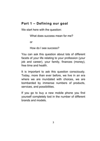 3	
	
Part 1 – Defining our goal
We start here with the question:
What does success mean for me?
or
How do I see success?
You can ask this question about lots of different
facets of your life relating to your profession (your
job and career), your family, finances (money),
free time and health.
It is important to ask this question consciously.
Today, more than ever before, we live in an era
where we are inundated with choices, we are
bombarded by immense numbers of products,
services, and possibilities.
If you go to buy a new mobile phone you find
yourself completely lost in the number of different
brands and models.
 