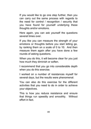 49	
	
If you would like to go one step further, then you
can carry out the same process with regards to
the need for control / recognition / security that
you have found for yourself underlying these
thoughts and/or emotions.
Here again, you can ask yourself the questions
several times over.
If you like you can measure the strength of your
emotions or thoughts before you start letting go,
by ranking them on a scale of 0 to 10. And then
measure them again after you have done a few
rounds of asking questions.
When you do this, it will become clear for you just
how much they diminish or soften.
I recommend that you go into considerable depth
when you do this exercise.
I worked on a number of resistances myself for
several days, but the results were phenomenal.
You can also do this exercise for the different
activities that you need to do in order to achieve
your objectives.
This is how you reduce resistance and ensure
that things run speedily and smoothly. Without
effort in fact.
 