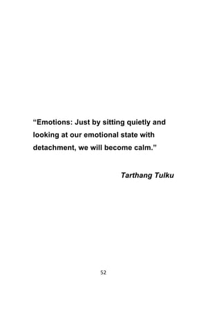 52	
	
“Emotions: Just by sitting quietly and
looking at our emotional state with
detachment, we will become calm.”
Tarthang Tulku
 