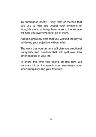 53	
	
To summarise briefly: Every form or method that
you use to help you accept your emotions or
thoughts more, or bring them more to the surface
will help you over time to let go of them.
And it is precisely here that you will find the key to
achieving your objective without effort.
The work that you do here will give you emotional
tranquillity and freedom that will spill over into
other aspects of your life.
In short, the time you spend on this now will
translate into an increase in your awareness, your
inner tranquillity and your freedom.
 