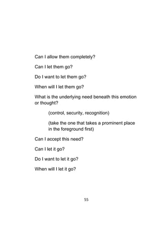 55	
	
Can I allow them completely?
Can I let them go?
Do I want to let them go?
When will I let them go?
What is the underlying need beneath this emotion
or thought?
(control, security, recognition)
(take the one that takes a prominent place
in the foreground first)
Can I accept this need?
Can I let it go?
Do I want to let it go?
When will I let it go?
 